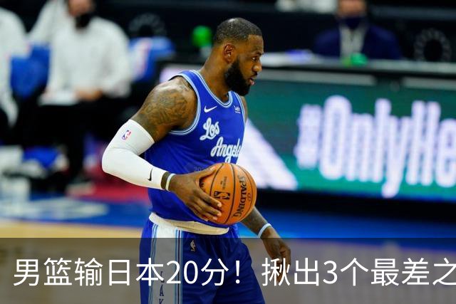 男篮输日本20分！揪出3个最差之人，坑惨了球队